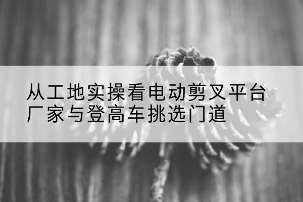 八步电动剪叉升降平台厂家-从工地实操看电动剪叉平台厂家与登高车挑选门道