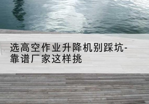 八步剪叉式升降机厂家-选高空作业升降机别踩坑-靠谱厂家这样挑