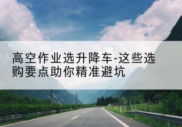 八步升降车厂家-高空作业选升降车-这些选购要点助你*避坑
