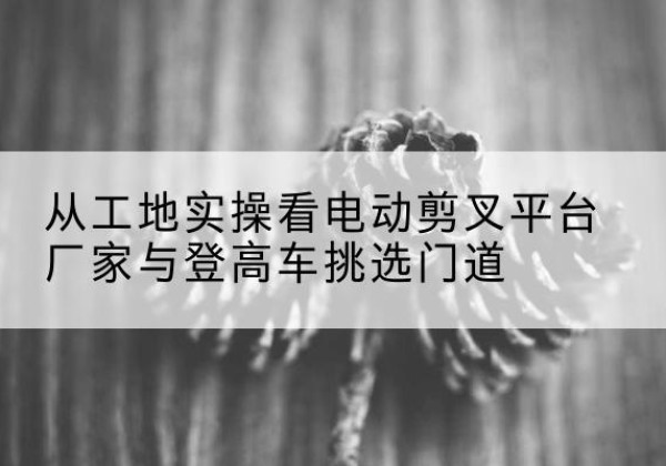 八步电动剪叉升降平台厂家-从工地实操看电动剪叉平台厂家与登高车挑选门道