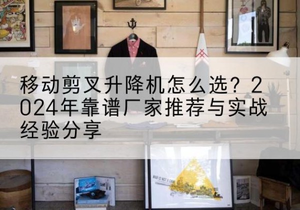 八步升降平台厂家推荐-移动剪叉升降机怎么选？2024年靠谱厂家推荐与实战经验分享